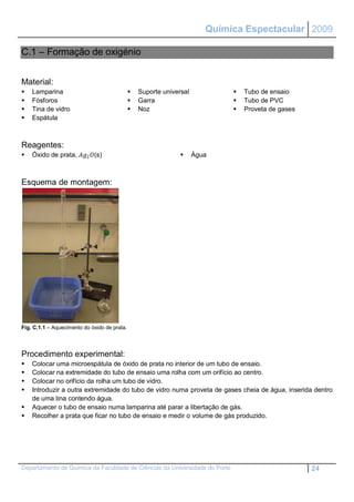 Química Espectacular 2009

C.1 – Formação de oxigénio


Material:
   Lamparina                                    Suporte universal              Tubo de ensaio
   Fósforos                                     Garra                          Tubo de PVC
   Tina de vidro                                Noz                            Proveta de gases
   Espátula



Reagentes:
   Óxido de prata, 2 (s)                                      Água



Esquema de montagem:




Fig. C.1.1 – Aquecimento do óxido de prata.




Procedimento experimental:
   Colocar uma microespátula de óxido de prata no interior de um tubo de ensaio.
   Colocar na extremidade do tubo de ensaio uma rolha com um orifício ao centro.
   Colocar no orifício da rolha um tubo de vidro.
   Introduzir a outra extremidade do tubo de vidro numa proveta de gases cheia de água, inserida dentro
    de uma tina contendo água.
   Aquecer o tubo de ensaio numa lamparina até parar a libertação de gás.
   Recolher a prata que ficar no tubo de ensaio e medir o volume de gás produzido.




Departamento de Química da Faculdade de Ciências da Universidade do Porto                            24
 