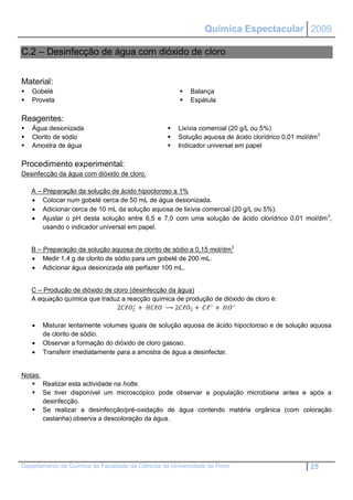 Química Espectacular 2009

C.2 – Desinfecção de água com dióxido de cloro


Material:
   Gobelé                                                Balança
   Proveta                                               Espátula

Reagentes:
   Água desionizada                                  Lixívia comercial (20 g/L ou 5%)
   Clorito de sódio                                  Solução aquosa de ácido clorídrico 0,01 mol/dm3
   Amostra de água                                   Indicador universal em papel

Procedimento experimental:
Desinfecção da água com dióxido de cloro.

    A – Preparação da solução de ácido hipocloroso a 1%
     Colocar num gobelé cerca de 50 mL de água desionizada.
     Adicionar cerca de 10 mL da solução aquosa de lixívia comercial (20 g/L ou 5%).
     Ajustar o pH desta solução entre 6,5 e 7,0 com uma solução de ácido clorídrico 0,01 mol/dm 3,
        usando o indicador universal em papel.


    B – Preparação da solução aquosa de clorito de sódio a 0,15 mol/dm 3
     Medir 1,4 g de clorito de sódio para um gobelé de 200 mL.
     Adicionar água desionizada até perfazer 100 mL.


    C – Produção de dióxido de cloro (desinfecção da água)
    A equação química que traduz a reacção química de produção de dióxido de cloro é:
                                      −
                                2ℓ2 + ℓ ⟶ 2ℓ2 + ℓ− + −

       Misturar lentamente volumes iguais de solução aquosa de ácido hipocloroso e de solução aquosa
        de clorito de sódio.
       Observar a formação do dióxido de cloro gasoso.
       Transferir imediatamente para a amostra de água a desinfectar.


Notas:
    Realizar esta actividade na hotte.
    Se tiver disponível um microscópico pode observar a população microbiana antes e após a
       desinfecção.
    Se realizar a desinfecção/pré-oxidação de água contendo matéria orgânica (com coloração
       castanha) observa a descoloração da água.




Departamento de Química da Faculdade de Ciências da Universidade do Porto                         25
 