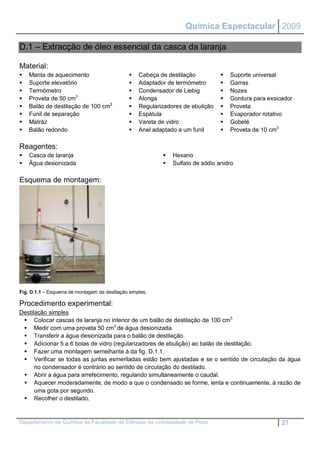 Química Espectacular 2009

D.1 – Extracção de óleo essencial da casca da laranja

Material:
   Manta de aquecimento                          Cabeça de destilação             Suporte universal
   Suporte elevatório                            Adaptador de termómetro          Garras
   Termómetro                                    Condensador de Liebig            Nozes
   Proveta de 50 cm3                             Alonga                           Gordura para exsicador
   Balão de destilação de 100 cm3                Regularizadores de ebulição      Proveta
   Funil de separação                            Espátula                         Evaporador rotativo
   Matráz                                        Vareta de vidro                  Gobelé
   Balão redondo                                 Anel adaptado a um funil         Proveta de 10 cm3

Reagentes:
   Casca de laranja                                          Hexano
   Água desionizada                                          Sulfato de sódio anidro

Esquema de montagem:




Fig. D.1.1 – Esquema de montagem da destilação simples.

Procedimento experimental:
Destilação simples
  Colocar cascas de laranja no interior de um balão de destilação de 100 cm3.
  Medir com uma proveta 50 cm3 de água desionizada.
  Transferir a água desionizada para o balão de destilação.
  Adicionar 5 a 6 bolas de vidro (regularizadores de ebulição) ao balão de destilação.
  Fazer uma montagem semelhante à da fig. D.1.1.
  Verificar se todas as juntas esmeriladas estão bem ajustadas e se o sentido de circulação da água
      no condensador é contrário ao sentido de circulação do destilado.
  Abrir a água para arrefecimento, regulando simultaneamente o caudal.
  Aquecer moderadamente, de modo a que o condensado se forme, lenta e continuamente, à razão de
      uma gota por segundo.
  Recolher o destilado.


Departamento de Química da Faculdade de Ciências da Universidade do Porto                              27
 