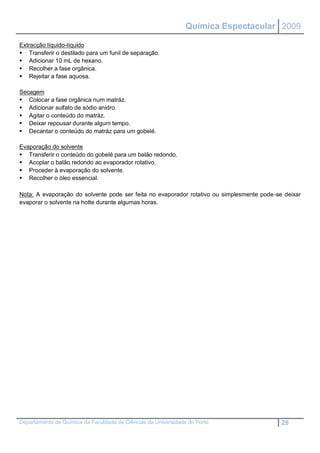 Química Espectacular 2009

Extracção líquido-líquido
 Transferir o destilado para um funil de separação.
 Adicionar 10 mL de hexano.
 Recolher a fase orgânica.
 Rejeitar a fase aquosa.

Secagem
 Colocar a fase orgânica num matráz.
 Adicionar sulfato de sódio anidro.
 Agitar o conteúdo do matráz.
 Deixar repousar durante algum tempo.
 Decantar o conteúdo do matráz para um gobelé.

Evaporação do solvente
 Transferir o conteúdo do gobelé para um balão redondo.
 Acoplar o balão redondo ao evaporador rotativo.
 Proceder à evaporação do solvente.
 Recolher o óleo essencial.

Nota: A evaporação do solvente pode ser feita no evaporador rotativo ou simplesmente pode-se deixar
evaporar o solvente na hotte durante algumas horas.




Departamento de Química da Faculdade de Ciências da Universidade do Porto                   28
 