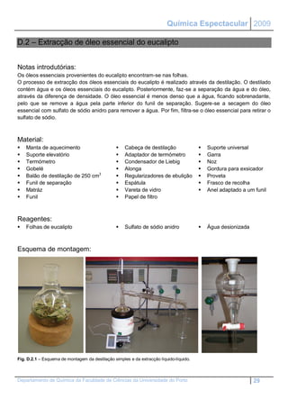 Química Espectacular 2009

D.2 – Extracção de óleo essencial do eucalipto


Notas introdutórias:
Os óleos essenciais provenientes do eucalipto encontram-se nas folhas.
O processo de extracção dos óleos essenciais do eucalipto é realizado através da destilação. O destilado
contém água e os óleos essenciais do eucalipto. Posteriormente, faz-se a separação da água e do óleo,
através da diferença de densidade. O óleo essencial é menos denso que a água, ficando sobrenadante,
pelo que se remove a água pela parte inferior do funil de separação. Sugere-se a secagem do óleo
essencial com sulfato de sódio anidro para remover a água. Por fim, filtra-se o óleo essencial para retirar o
sulfato de sódio.



Material:
   Manta de aquecimento                            Cabeça de destilação                   Suporte universal
   Suporte elevatório                              Adaptador de termómetro                Garra
   Termómetro                                      Condensador de Liebig                  Noz
   Gobelé                                          Alonga                                 Gordura para exsicador
   Balão de destilação de 250 cm3                  Regularizadores de ebulição            Proveta
   Funil de separação                              Espátula                               Frasco de recolha
   Matráz                                          Vareta de vidro                        Anel adaptado a um funil
   Funil                                           Papel de filtro



Reagentes:
   Folhas de eucalipto                             Sulfato de sódio anidro                Água desionizada



Esquema de montagem:




Fig. D.2.1 – Esquema de montagem da destilação simples e da extracção líquido-líquido.



Departamento de Química da Faculdade de Ciências da Universidade do Porto                                       29
 