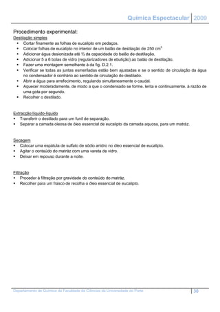 Química Espectacular 2009

Procedimento experimental:
Destilação simples
  Cortar finamente as folhas de eucalipto em pedaços.
  Colocar folhas de eucalipto no interior de um balão de destilação de 250 cm3.
  Adicionar água desionizada até ⅔ da capacidade do balão de destilação.
  Adicionar 5 a 6 bolas de vidro (regularizadores de ebulição) ao balão de destilação.
  Fazer uma montagem semelhante à da fig. D.2.1.
  Verificar se todas as juntas esmeriladas estão bem ajustadas e se o sentido de circulação da água
      no condensador é contrário ao sentido de circulação do destilado.
  Abrir a água para arrefecimento, regulando simultaneamente o caudal.
  Aquecer moderadamente, de modo a que o condensado se forme, lenta e continuamente, à razão de
      uma gota por segundo.
  Recolher o destilado.


Extracção líquido-líquido
 Transferir o destilado para um funil de separação.
 Separar a camada oleosa de óleo essencial de eucalipto da camada aquosa, para um matráz.


Secagem
 Colocar uma espátula de sulfato de sódio anidro no óleo essencial de eucalipto.
 Agitar o conteúdo do matráz com uma vareta de vidro.
 Deixar em repouso durante a noite.


Filtração
 Proceder à filtração por gravidade do conteúdo do matráz.
 Recolher para um frasco de recolha o óleo essencial de eucalipto.




Departamento de Química da Faculdade de Ciências da Universidade do Porto                    30
 