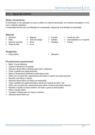 Química Espectacular 2009

D.3 – Água-de-colónia

Notas introdutórias:
A maceração é uma operação em que se utiliza um solvente apropriado, em contacto prolongado e a frio
com o material a dissolver.
A maceração termina com uma filtração por compressão, seguida de uma filtração por gravidade.



Material:
   Almofariz                 Balança                    Proveta             Vareta de vidro
   Pilão                     Vidro de relógio           Gobelé              Anel adaptado a um suporte
   Suporte universal         Pano                       Espátula            Frasco
   Papel de filtro           Funil



Reagentes:
   Álcool etílico                                        Alfazema



Procedimento experimental:
   Medir 10 g de alfazema.
   Colocar a alfazema num gobelé.
   Adicionar álcool etílico suficiente para cobrir a alfazema.
   Cobrir o gobelé com papel perfurado.
   Deixar à temperatura ambiente durante alguns dias.
   Filtrar com um pano fino, espremendo para retirar o máximo de líquido possível.
   Recolher num frasco o líquido.
   Adicionar álcool etílico ao resíduo da maceração.
   Tapar o gobelé com papel perfurado e deixar em repouso durante 1 dia.
   Filtrar com um pano fino, espremendo para retirar o máximo de líquido possível.
   Recolher o líquido no frasco anterior, de modo a juntar os dois líquidos.
   Filtrar o líquido obtido.
   Transferir o filtrado para um frasco e rotulá-lo.
   Adicionar álcool etílico q.b.




Departamento de Química da Faculdade de Ciências da Universidade do Porto                          31
 