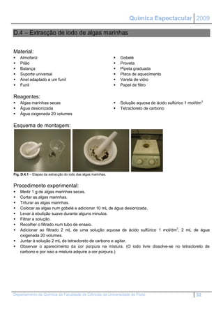 Química Espectacular 2009

D.4 – Extracção de iodo de algas marinhas


Material:
   Almofariz                                                     Gobelé
   Pilão                                                         Proveta
   Balança                                                       Pipeta graduada
   Suporte universal                                             Placa de aquecimento
   Anel adaptado a um funil                                      Vareta de vidro
   Funil                                                         Papel de filtro

Reagentes:
   Algas marinhas secas                                          Solução aquosa de ácido sulfúrico 1 mol/dm3
   Água desionizada                                              Tetracloreto de carbono
   Água oxigenada 20 volumes

Esquema de montagem:




Fig. D.4.1 – Etapas da extracção do iodo das algas marinhas.


Procedimento experimental:
   Medir 1 g de algas marinhas secas.
   Cortar as algas marinhas.
   Triturar as algas marinhas.
   Colocar as algas num gobelé e adicionar 10 mL de água desionizada.
   Levar à ebulição suave durante alguns minutos.
   Filtrar a solução.
   Recolher o filtrado num tubo de ensaio.
   Adicionar ao filtrado 2 mL de uma solução aquosa de ácido sulfúrico 1 mol/dm3, 2 mL de água
    oxigenada 20 volumes.
   Juntar à solução 2 mL de tetracloreto de carbono e agitar.
   Observar o aparecimento da cor púrpura na mistura. (O iodo livre dissolve-se no tetracloreto de
    carbono e por isso a mistura adquire a cor púrpura.)




Departamento de Química da Faculdade de Ciências da Universidade do Porto                                 32
 