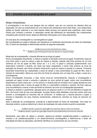 Química Espectacular 2009

E.1 – Smarties e a cromatografia em papel


Notas introdutórias:
A cromatografia é um termo que designa não um método, mas sim um conjunto de métodos afins de
separação, em que os componentes de uma mistura são distribuídos entre duas fases: uma estacionária
(sólida ou líquida, aderente a um meio-suporte sólido poroso) com grande área superficial, outra móvel
(fluido) que contacta a primeira. A separação resulta das diferenças de velocidades dos componentes
arrastados pelo solvente móvel, dadas as diferentes interacções com a fase estacionária.

Um dos tipos de cromatografia é a cromatografia em papel.
Na cromatografia em papel é utilizado com frequência um parâmetro denominado por factor de retardação
(Rf). O factor de retardação é determinado através da seguinte expressão:

                                            distância percorrda pela banda do soluto
                          =
                                  distância percorrida pela frente do eluente no mesmo tempo

Neste tipo de cromatografia, o eluente difunde-se ao longo do papel.
Numa cromatografia ascendente, a mistura a estudar é colocada numa tira de papel. Inicialmente, traça-se
uma linha sobre a qual se coloca a gota da mistura a estudar, estando esta linha próxima de um dos
extremos da tira de papel de filtro (cerca de 1 a 2 cm). O papel é colocado posteriormente num
reservatório contendo o eluente, de modo que fique mergulhado o bordo mais próximo do local de
aplicação da amostra, sem haver contacto inicial entre a gota da mistura a estudar e o eluente. O eluente
ascenderá linearmente por capilaridade e antes de atingir a outra extremidade do papel de filtro, este é
retirado do reservatório. Marca-se uma linha de frente do solvente com um traço fino, a lápis, e seca-se o
cromatograma.
Numa cromatografia horizontal, a fase móvel move-se horizontalmente. Quando a cromatografia é
realizada em papel circular a amostra é aplicada na zona central do papel, sobre uma circunferência
desenhada ao centro (cerca de 1 cm do centro) e o eluente está em contacto com o papel através de uma
torcida, colocada entre o centro do papel de filtro e o reservatório contendo o eluente. No final, traça-se
uma circunferência a marcar a linha de frente do solvente, tal como na cromatografia ascendente.
A mistura a analisar é, geralmente, aplicada como um pequeno ponto (1 a 2 mm de diâmetro) no papel de
filtro. Se houver mais do que uma aplicação, as gotas devem estar afastadas umas das outras, para que
durante a cromatografia as manchas não se combinem. À medida que o eluente percorre o papel, a
amostra é separada nos seus diversos componentes, obtendo-se manchas ao longo do percurso do
eluente.
Após a obtenção do cromatograma, procede-se à determinação do factor de retardação. Com base na
descrição anterior, pode-se determinar o factor de retardação de cada amostra usando a expressão:

                        distância desde o ponto de aplicação das amostras até ao centro da mancha
           =
                   distância desde o ponto de aplicação linha de base até à linha de frente do solvente

Geralmente, para além de aplicar a amostra, aplicam-se também substâncias-padrão e sujeita-se a
amostra e as substâncias-padrão a um desenvolvimento cromatográfico e determina-se o factor de
retardação de todas as aplicações, permitindo identificar os componentes de uma amostra.



Departamento de Química da Faculdade de Ciências da Universidade do Porto                                 34
 