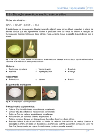 Química Espectacular 2009

E.2 – Distinção entre álcool metílico e álcool etílico

Notas introdutórias:
()3 + 33  → (3 )3 + 32 

O ácido bórico na presença dos álcoois (metanol e etanol) reage com o álcool respectivo e origina os
ésteres bóricos que são ligeiramente voláteis e produzem uma cor verde na chama. A reacção de
formação dos ésteres metílicos do ácido bórico é mais completa do que a reacção do ácido bórico com o
etanol.




Fig. E.2.1 – (a) Cor obtida durante a combustão do álcool metílico na presença de ácido bórico. (b) Cor obtida durante a
combustão do álcool etílico na presença de ácido bórico.


Material:
   Cadinho de porcelana                       Vareta de vidro                     Espátula
   Fósforos                                   Pipeta graduada                     Balança

Reagentes:
   Ácido bórico                               Metanol                             Etanol

Esquema de montagem:




Fig. E.2.2 – Etapas para a observação de cor.


Procedimento experimental:
   Colocar 0,5g de ácido bórico no cadinho de porcelana A.
   Colocar 0,5g de ácido bórico no cadinho de porcelana B.
   Adicionar 5mL de metanol ao cadinho de porcelana A.
   Adicionar 5mL de etanol ao cadinho de porcelana B.
   Agitar o conteúdo de cada um dos cadinhos, de modo a dissolver o ácido bórico.
   Acender fósforos e colocar um fósforo no interior de cada um dos cadinhos, de modo a observar a
    coloração da chama em cada um dos cadinhos (a chama do cadinho que contém o metanol é verde na
    fase final da combustão e a chama do cadinho que contém o etanol é amarela).

Departamento de Química da Faculdade de Ciências da Universidade do Porto                                      36
 