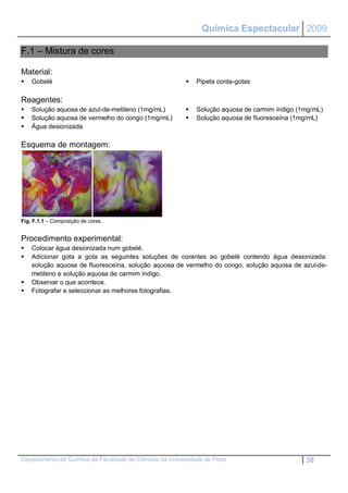 Química Espectacular 2009

F.1 – Mistura de cores

Material:
   Gobelé                                                   Pipeta conta-gotas

Reagentes:
   Solução aquosa de azul-de-metileno (1mg/mL)              Solução aquosa de carmim índigo (1mg/mL)
   Solução aquosa de vermelho do congo (1mg/mL)             Solução aquosa de fluoresceína (1mg/mL)
   Água desionizada

Esquema de montagem:




Fig. F.1.1 – Composição de cores.


Procedimento experimental:
   Colocar água desionizada num gobelé.
   Adicionar gota a gota as seguintes soluções de corantes ao gobelé contendo água desionizada:
    solução aquosa de fluoresceína, solução aquosa de vermelho do congo, solução aquosa de azul-de-
    metileno e solução aquosa de carmim índigo.
   Observar o que acontece.
   Fotografar e seleccionar as melhores fotografias.




Departamento de Química da Faculdade de Ciências da Universidade do Porto                       38
 