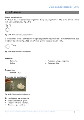 Química Espectacular 2009

A.1 – Esferovite

Notas introdutórias:
A esferovite é o nome comercial de um polímero designado por poliestireno (PS), com a fórmula química
molecular 2 (6 5 )  (fig. A.1.1).




Fig. A.1.1 – Fórmula de estrutura do poliestireno.


O poliestireno é obtido a partir de uma reacção de polimerização por adição e é um homopolímero, cujo
monómero é o estireno (fig. A.1.2), com a fórmula química molecular 6 5  = 2 .




Fig. A.1.2 – Fórmula de estrutura do estireno.




Material:
        Esferovite                                           Placa com agitação magnética
        Gobelé                                               Barra magnética



Reagentes:
        Acetona, 3 6 

Esquema de montagem:




Fig. A.1.3 – Adição de esferovite à acetona.


Procedimento experimental:
   Colocar acetona num gobelé.
   Adicionar esferovite à acetona.
   Observar o que acontece.



Departamento de Química da Faculdade de Ciências da Universidade do Porto                     3
 