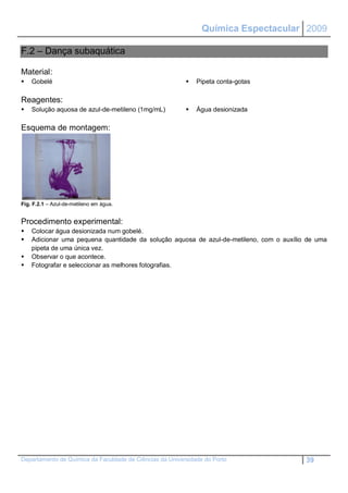 Química Espectacular 2009

F.2 – Dança subaquática

Material:
   Gobelé                                                   Pipeta conta-gotas

Reagentes:
   Solução aquosa de azul-de-metileno (1mg/mL)              Água desionizada

Esquema de montagem:




Fig. F.2.1 – Azul-de-metileno em água.


Procedimento experimental:
   Colocar água desionizada num gobelé.
   Adicionar uma pequena quantidade da solução aquosa de azul-de-metileno, com o auxílio de uma
    pipeta de uma única vez.
   Observar o que acontece.
   Fotografar e seleccionar as melhores fotografias.




Departamento de Química da Faculdade de Ciências da Universidade do Porto                39
 