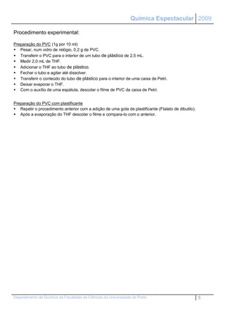 Química Espectacular 2009

Procedimento experimental:

Preparação do PVC (1g por 10 ml)
 Pesar, num vidro de relógio, 0,2 g de PVC.
 Transferir o PVC para o interior de um tubo de plástico de 2,5 mL.
 Medir 2,0 mL de THF.
 Adicionar o THF ao tubo de plástico.
 Fechar o tubo e agitar até dissolver.
 Transferir o conteúdo do tubo de plástico para o interior de uma caixa de Petri.
 Deixar evaporar o THF.
 Com o auxílio de uma espátula, descolar o filme de PVC da caixa de Petri.


Preparação do PVC com plastificante
 Repetir o procedimento anterior com a adição de uma gota de plastificante (Ftalato de dibutilo).
 Após a evaporação do THF descolar o filme e compara-lo com o anterior.




Departamento de Química da Faculdade de Ciências da Universidade do Porto                            5
 