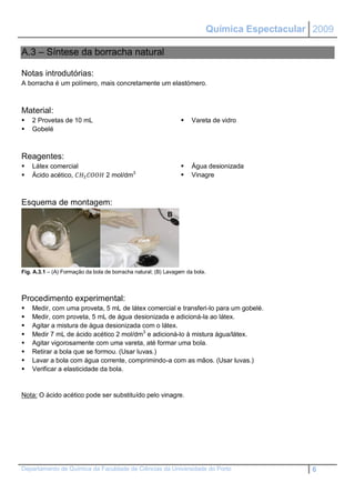 Química Espectacular 2009

A.3 – Síntese da borracha natural

Notas introdutórias:
A borracha é um polímero, mais concretamente um elastómero.



Material:
   2 Provetas de 10 mL                                             Vareta de vidro
   Gobelé



Reagentes:
   Látex comercial                                                 Água desionizada
   Ácido acético, 3  2 mol/dm3                         Vinagre



Esquema de montagem:
                           A                               B




Fig. A.3.1 – (A) Formação da bola de borracha natural; (B) Lavagem da bola.




Procedimento experimental:
   Medir, com uma proveta, 5 mL de látex comercial e transferi-lo para um gobelé.
   Medir, com proveta, 5 mL de água desionizada e adicioná-la ao látex.
   Agitar a mistura de água desionizada com o látex.
   Medir 7 mL de ácido acético 2 mol/dm3 e adicioná-lo à mistura água/látex.
   Agitar vigorosamente com uma vareta, até formar uma bola.
   Retirar a bola que se formou. (Usar luvas.)
   Lavar a bola com água corrente, comprimindo-a com as mãos. (Usar luvas.)
   Verificar a elasticidade da bola.


Nota: O ácido acético pode ser substituído pelo vinagre.




Departamento de Química da Faculdade de Ciências da Universidade do Porto                         6
 