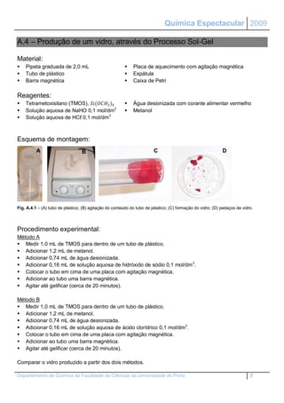 Química Espectacular 2009

A.4 – Produção de um vidro, através do Processo Sol-Gel

Material:
   Pipeta graduada de 2,0 mL                               Placa de aquecimento com agitação magnética
   Tubo de plástico                                        Espátula
   Barra magnética                                         Caixa de Petri

Reagentes:
   Tetrametoxisilano (TMOS), (3 )4               Água desionizada com corante alimentar vermelho
   Solução aquosa de NaHO 0,1 mol/dm3                      Metanol
   Solução aquosa de HCℓ 0,1 mol/dm3



Esquema de montagem:
          A                       B                                     C                                   D




Fig. A.4.1 – (A) tubo de plástico; (B) agitação do conteúdo do tubo de plástico; (C) formação do vidro; (D) pedaços de vidro.




Procedimento experimental:
Método A
 Medir 1,0 mL de TMOS para dentro de um tubo de plástico.
 Adicionar 1,2 mL de metanol.
 Adicionar 0,74 mL de água desionizada.
 Adicionar 0,16 mL de solução aquosa de hidróxido de sódio 0,1 mol/dm 3.
 Colocar o tubo em cima de uma placa com agitação magnética.
 Adicionar ao tubo uma barra magnética.
 Agitar até gelificar (cerca de 20 minutos).

Método B
 Medir 1,0 mL de TMOS para dentro de um tubo de plástico.
 Adicionar 1,2 mL de metanol.
 Adicionar 0,74 mL de água desionizada.
 Adicionar 0,16 mL de solução aquosa de ácido clorídrico 0,1 mol/dm3.
 Colocar o tubo em cima de uma placa com agitação magnética.
 Adicionar ao tubo uma barra magnética.
 Agitar até gelificar (cerca de 20 minutos).

Comparar o vidro produzido a partir dos dois métodos.

Departamento de Química da Faculdade de Ciências da Universidade do Porto                                                  7
 