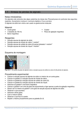 Química Espectacular 2009

A.5 – Síntese de pérolas de alginato

Notas introdutórias:
Os alginatos são extractos das algas castanhas da classe das Phacophyceae em particular das seguintes
espécies: Ascophyllum nodosum, Laminaria digitata e Fucus serratus.
O alginato de sódio tem vindo a ser usado na gastronomia molecular.

Material:
   Conta-gotas                                                       Coador
   3 Gobelés de 100 mL                                               Placa de agitação magnética
   Barra magnética

Reagentes:
   Solução aquosa de alginato de sódio
   Solução aquosa de cloreto de cálcio 1 mol/dm3
   Solução aquosa de sulfato de cobre (II) penta-hidratado 1 mol/dm3
   Solução aquosa de cloreto de níquel 1 mol/dm 3



Esquema de montagem:

                 A                      B




Fig. A.5.1 – (A) queda de gotas de alginato sobre a solução aquosa de sulfato de cobre (II) (B) pérolas de alginato.


Procedimento experimental:
   Colocar a solução aquosa de alginato de sódio no interior de um conta-gotas.
   Colocar no gobelé 1 a solução aquosa de cloreto de cálcio.
   Colocar no gobelé 2 a solução aquosa de sulfato de cobre (II).
   Colocar no gobelé 3 a solução aquosa de cloreto de níquel.
   Adicionar ao gobelé 1 uma barra magnética.
   Colocar o gobelé 1 em cima da placa de aquecimento e ligar apenas a parte da agitação magnética.
   Deixar cair no interior do gobelé 1 uma gota de solução aquosa de alginato de sódio.
   Observar o que acontece.
   Adicionar várias gotas.
   Coar a mistura obtida.
   Observar o que fica no coador.
   Repetir o mesmo procedimento para os gobelés 2 e 3.




Departamento de Química da Faculdade de Ciências da Universidade do Porto                                              8
 
