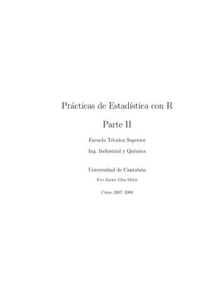 Pr´acticas de Estad´ıstica con R
Parte II
Escuela T´ecnica Superior
Ing. Industrial y Qu´ımica
Universidad de Cantabria
Fco Javier Glez Ortiz
Curso 2007–2008
 