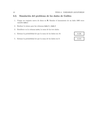 10 TEMA 3. VARIABLES ALEATORIAS
3.3. Simulaci´on del problema de los dados de Galileo
1. Cargar un conjunto nuevo de datos en R. Simular el lanzamiento de un dado 1000 veces
variable dado.1
2. Realizar lo mismo para las columnas dado.2 y dado.3
3. Establecer en la columna suma, la suma de las tres dados.
4. Estimar la probabilidad de que la suma de los dados sea 10. 0.126
5. Estimar la probabilidad de que la suma de los dados sea 9. 0.118
 