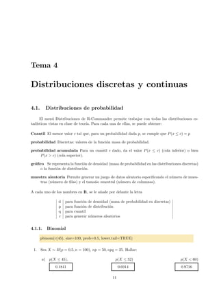 Tema 4
Distribuciones discretas y continuas
4.1. Distribuciones de probabilidad
El men´u Distribuciones de R-Commander permite trabajar con todas las distribuciones es-
tad´ısticas vistas en clase de teor´ıa. Para cada una de ellas, se puede obtener:
Cuantil El menor valor c tal que, para un probabilidad dada p, se cumple que P(x ≤ c) = p
probabilidad Discretas: valores de la funci´on masa de probabilidad.
probabilidad acumulada Para un cuantil c dado, da el valor P(x ≤ c) (cola inferior) o bien
P(x > c) (cola superior).
gr´aﬁco Se representa la funci´on de densidad (masa de probabilidad en las distribuciones discretas)
o la funci´on de distribuci´on.
muestra aleatoria Permite generar un juego de datos aleatorio especiﬁcando el n´umero de mues-
tras (n´umero de ﬁlas) y el tama˜no muestral (n´umero de columnas).
A cada uno de los nombres en R, se le a˜nade por delante la letra
d para funci´on de densidad (masa de probabilidad en discretas)
p para funci´on de distribuci´on
q para cuantil
r para generar n´umeros aleatorios
4.1.1. Binomial
pbinom(c(45), size=100, prob=0.5, lower.tail=TRUE)
1. Sea X ∼ B(p = 0,5, n = 100), np = 50, npq = 25. Hallar:
a) p(X ≤ 45), p(X ≤ 52) p(X < 60)
0.1841 0.6914 0.9716
11
 
