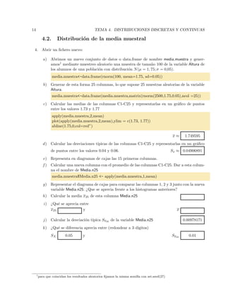 14 TEMA 4. DISTRIBUCIONES DISCRETAS Y CONTINUAS
4.2. Distribuci´on de la media muestral
4. Abrir un ﬁchero nuevo:
a) Abrimos un nuevo conjunto de datos o data.frame de nombre media.muestra y gener-
amos1 mediante muestreo aleatorio una muestra de tama˜no 100 de la variable Altura de
los alumnos de una poblaci´on con distribuci´on N(µ = 1, 75; σ = 0,05).
media.muestra<-data.frame(rnorm(100, mean=1.75, sd=0.05))
b) Generar de esta forma 25 columnas, lo que supone 25 muestras aleatorias de la variable
Altura.
media.muestra<-data.frame(media.muestra,matrix(rnorm(2500,1.75,0.05),ncol =25))
c) Calcular las medias de las columnas C1-C25 y representarlas en un gr´aﬁco de puntos
entre los valores 1.73 y 1.77
apply(media.muestra,2,mean)
plot(apply(media.muestra,2,mean),ylim = c(1.73, 1.77))
abline(1.75,0,col=red”)
x ≈ 1.749595
d) Calcular las desviaciones t´ıpicas de las columnas C1-C25 y representarlas en un gr´aﬁco
de puntos entre los valores 0.04 y 0.06. Sx ≈ 0.04906891
e) Representa en diagramas de cajas las 15 primeras columnas.
f ) Calcular una nueva columna con el promedio de las columnas C1-C25. Dar a esta colum-
na el nombre de Media.n25
media.muestra$Media.n25 <- apply(media.muestra,1,mean)
g) Representar el diagrama de cajas para comparar las columnas 1, 2 y 3 junto con la nueva
variable Media.n25. ¿Que se aprecia frente a los histogramas anteriores?
h) Calcular la media x25 de esta columna Media.n25
i) ¿Qu´e se aprecia entre
x25 y x
j) Calcular la desviaci´on t´ıpica Sx25 de la variable Media.n25 0.00978171
k) ¿Qu´e se diferencia aprecia entre (redondear a 3 d´ıgitos)
SX 0.05 y Sx25 0.01
1
para que coincidan los resultados aleatorios ﬁjamos la misma semilla con set.seed(27)
 