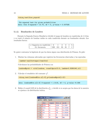 18 TEMA 5. BONDAD DE AJUSTE
>chisq.test(frec,p=prob)
Chi-squared test for given probabilities
data: frec X-squared = 15.75, df = 5, p-value = 0.007595
5.1.2. Bombardeo de Londres
Durante la Segunda Guerra Mundial se dividi´o el mapa de Londres en cuadr´ıculas de 1/4 km
y se cont´o el n´umero de bombas ca´ıdas en cada cuadr´ıcula durante un bombardeo alem´an. Los
resultados fueron:
x: Impactos en cuadr´ıcula 0 1 2 3 4 5
Oi: frecuencia 229 211 93 35 7 1
Se quiere contrastar la hip´otesis de que los datos siguen una distribuci´on de Poisson. Se pide:
1. Dise˜nar las columnas adecuadas que registren las frecuencias observadas y las esperadas.
lambda<-sum(fre*impac)/sum(fre)
Calculamos las probabilidades de Poisson con
londres$prob <- with(londres, round(dpois(0:5, lambda=0.9288194),4))
2. Calcular el estad´ıstico del contraste χ2.
>chisq.test(londres$fre.a[1:5],p=londres$prob[1:5])
data: londres$fre.a[1:5] X-squared = 1.0118, df = 4, p-value =0.908
3. Hallar el cuantil 0,95 de la distribuci´on χ2
g.l. y decidir si se acepta que los datos de la muestra
se ajustan a la distribuci´on te´orica.
 