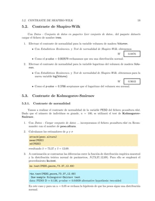 5.2. CONTRASTE DE SHAPIRO-WILK 19
5.2. Contraste de Shapiro-Wilk
Con Datos - Conjunto de datos en paquetes Leer conjunto de datos.. del paquete datasets
cargar el ﬁchero de nombre trees.
1. Efectuar el contraste de normalidad para la variable volumen de madera Volumen.
Con Estad´ısticos Res´umenes. y Test de normalidad de Shapiro-Wilk. obtenemos
W 0.8876
Como el p-value = 0.003579 rechazamos que sea una distribuci´on normal.
2. Efectuar el contraste de normalidad para la variable logaritmo del volumen de madera Volu-
men.
Con Estad´ısticos Res´umenes. y Test de normalidad de Shapiro-Wilk. obtenemos para la
nueva variable log(Volume)
W 0.9643
Como el p-value = 0.3766 aceptamos que el logaritmo del volumen sea normal.
5.3. Contraste de Kolmogorov-Smirnov
5.3.1. Contraste de normalidad
Vamos a realizar el contraste de normalidad de la variable PESO del ﬁchero pesoaltura.rdat.
Dado que el n´umero de individuos es grande, n = 100, se utilizar´a el test de Kolmogorov-
Smirnov.
1. Con Datos - Cargar conjunto de datos ... incorporamos el ﬁchero pesoaltura.rdat en Rcom-
mander con el nombre de peso.altura.
2. Calculamos los estimadores de µ y σ
attach(peso.altura)
mean(PESO)
sd(PESO)
resultando x = 73,37 y s = 12,69.
3. A continuaci´on se contrastan las diferencias entre la funci´on de distribuci´on emp´ırica muestral
y la distribuci´on te´orica normal de par´ametros, N(73,37; 12,69). Para ello se emplear´a el
procedimiento ks.test.
ks.test(PESO,pnorm,73.37,12.69)
>ks.test(PESO,pnorm,73.37,12.69)
One-sample Kolmogorov-Smirnov test
data: PESO D = 0.136, p-value = 0.04939 alternative hypothesis: two-sided
En este caso y para un α = 0,05 se rechaza la hip´otesis de que los pesos sigan una distribuci´on
normal.
 