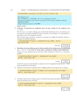22 TEMA 7. INTERVALOS DE CONFIANZA Y CONTRASTES DE HIP ´OTESIS
t.test(Pulso$Peso, alternative=’two.sided’, mu=0.0, conf.level=.95)
One Sample t-test
data: Pulso$Peso t = 58.6473, df = 91, p-value <2.2e-16
alternative hypothesis: true mean is not equal to 0 95 percent conﬁdence interval:
63.66709 68.13108
sample estimates: mean of x 65.89909
help(t.test)
b) Calcular el intervalo de conﬁanza para el peso medio de las mujeres con
α = 0,05.
En este caso, si se quiere trabajar con el data.frame habr´ıa que crear una columna con
los pesos de las mujeres dejando NA para los pesos de los hombres. A continuaci´on se
proceder´ıa como en el apartado anterior.
Pero la forma m´as sencilla es recuperar el comando de t.test del apartado anterior e
indicarle la variable adecuada.
t.test(Peso[Sexo==’mujer’], alternative=’two.sided’, mu=0.0,
conf.level=.95)
intervalo 54.12-58.29
c) Estudios recientes aﬁrman que la altura media de las mujeres de esta poblaci´on
es µ = 167 cm. A la vista de estos datos, ¿podemos aceptar dicha hip´otesis?
Como en el caso anterior para el intervalo, ahora indicamos el valor de µ a contrastar
mu=167
t.test(Altura[Sexo==’mujer’], alternative=’two.sided’,
mu=167, conf.level=.95)
p-value 0.4273
Se observa que el p-valor obtenido es superior al nivel de signiﬁcaci´on ﬁjado en α = 0,05,
luego aceptar´ıamos la hip´otesis.
d) Calcular el intervalo de conﬁanza para el Pulso1 medio de las mujeres que no fuman.
t.test(Pulse1[Sexo==’mujer’ & Fumar==’no’],alternative=’two.sided’,
mu=0.0, conf.level=.95)
(70,36 − 78,83)
e) Calcular el intervalo de conﬁanza para la media del incremento del pulso (Pulso2-Pulso1)
para los individuos que corrieron.
t.test(increpulso[Correr==’corrio’], alternative=’two.sided’,
mu=0.0, conf.level=.95)
(13,74 − 24,08)
 