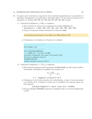 7.1. INTERVALO DE CONFIANZA DE LA MEDIA. 23
45. Se espera que la resistencia en kg/cm2 de cierto material suministrado por un proveedor se
distribuya normalmente, con media 220 y desviaci´on t´ıpica 7.75. Se toma una muestra de 9
elementos y se obtiene: 203, 229, 215, 220, 223, 233, 208, 228, 209. Se pide:
a) Contrastar la hip´otesis µ = 220 y σ cualquiera.
En la Ventana de instrucciones asignamos la variable resistencia con
resistencia <- c(203, 229, 215, 220, 223, 233, 208, 228, 209)
Como en el ejercicio anterior efectuamos el contraste t.test
t.test(resistencia,alternative=’two.sided’,mu=220,conf.level=.95)
Y obtenemos el resultado en la Ventana de resultados
————————————-
One Sample t-test
————————————-
data: resistencia$resis
t = -0.6665, df = 7, p-value =0.5265
alternative hypothesis: true mean is not equal to 220
95 percent conﬁdence interval:
208.6298 226.3702
sample estimates: mean of x 217.5
b) Contrastar la hip´otesis σ = 7,75 y µ cualquiera.
Este contraste no aparece entre las opciones de Rcommander, por ello vamos a utilizar
las f´ormulas. Calculamos el estad´ıstico de contraste con
(n − 1)s2
X
σ2
∼ χ2
n−1
D <- (length(x)-1)*var(x)/7.75^2
Calculamos el nivel cr´ıtico (p-valor) de la distribuci´on, es decir, el ´area que queda
a la derecha de D, teniendo en cuenta que el estad´ıstico del contraste sigue una
Chi-cuadrado.
pchisq(D,length(x)-1, ncp=0, lower.tail = FALSE)%
Como p-value=0.06416552 aceptamos la hip´otesis nula si el nivel de signiﬁcaci´on
es 0.05.
 