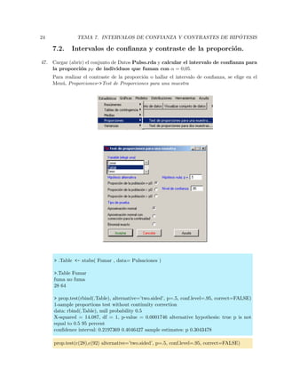 24 TEMA 7. INTERVALOS DE CONFIANZA Y CONTRASTES DE HIP ´OTESIS
7.2. Intervalos de conﬁanza y contraste de la proporci´on.
47. Cargar (abrir) el conjunto de Datos Pulso.rda y calcular el intervalo de conﬁanza para
la proporci´on pF de individuos que fuman con α = 0,05.
Para realizar el contraste de la proporci´on o hallar el intervalo de conﬁanza, se elige en el
Men´u, Proporciones->Test de Proporciones para una muestra
> .Table <- xtabs( Fumar , data= Pulsaciones )
>.Table Fumar
fuma no fuma
28 64
> prop.test(rbind(.Table), alternative=’two.sided’, p=.5, conf.level=.95, correct=FALSE)
1-sample proportions test without continuity correction
data: rbind(.Table), null probability 0.5
X-squared = 14.087, df = 1, p-value = 0.0001746 alternative hypothesis: true p is not
equal to 0.5 95 percent
conﬁdence interval: 0.2197369 0.4046427 sample estimates: p 0.3043478
prop.test(c(28),c(92) alternative=’two.sided’, p=.5, conf.level=.95, correct=FALSE)
 