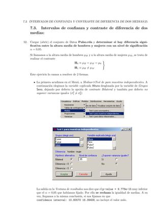 7.3. INTERVALOS DE CONFIANZA Y CONTRASTE DE DIFERENCIA DE DOS MEDIAS:25
7.3. Intervalos de conﬁanza y contraste de diferencia de dos
medias:
52. Cargar (abrir) el conjunto de Datos Pulso.rda y determinar si hay diferencia signi-
ﬁcativa entre la altura media de hombres y mujeres con un nivel de signiﬁcaci´on
α = 0,05.
Si llamamos a la altura media de hombres µH y a la altura media de mujeres µM , se trata de
realizar el contraste
H0 ≡ µH = µM = µ0
H1 ≡ µH = µM
Este ejercicio lo vamos a resolver de 2 formas.
La primera acudimos en el Men´u, a Medias->Test de para muestras indepeendientes. A
continuaci´on elegimos la variable explicada Altura desglosada por la variable de Grupos
Sexo, dejando por defecto la opci´on de contraste Bilateral y tambi´en por defecto no
suponer varianzas iguales (σ2
1 = σ2
2)
La salida en la Ventana de resultados nos dice que el p-value = 9.778e-15 muy inferior
que el α = 0,05 que hab´ıamos ﬁjado. Por ello se rechaza la igualdad de medias. A su
vez, llegamos a la misma conclusi´on, si nos ﬁjamos en que
confidence interval: 10.80570 16.39458, no incluye el valor nulo.
 