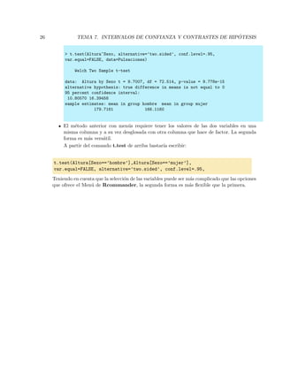26 TEMA 7. INTERVALOS DE CONFIANZA Y CONTRASTES DE HIP ´OTESIS
> t.test(Altura~Sexo, alternative=’two.sided’, conf.level=.95,
var.equal=FALSE, data=Pulsaciones)
Welch Two Sample t-test
data: Altura by Sexo t = 9.7007, df = 72.514, p-value = 9.778e-15
alternative hypothesis: true difference in means is not equal to 0
95 percent confidence interval:
10.80570 16.39458
sample estimates: mean in group hombre mean in group mujer
179.7161 166.1160
El m´etodo anterior con men´us requiere tener los valores de las dos variables en una
misma columna y a su vez desglosada con otra columna que hace de factor. La segunda
forma es m´as vers´atil.
A partir del comando t.test de arriba bastar´ıa escribir:
t.test(Altura[Sexo==’hombre’],Altura[Sexo==’mujer’],
var.equal=FALSE, alternative=’two.sided’, conf.level=.95,
Teniendo en cuenta que la selecci´on de las variables puede ser m´as complicado que las opciones
que ofrece el Men´u de Rcommander, la segunda forma es m´as ﬂexible que la primera.
 