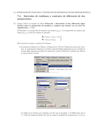 7.4. INTERVALOS DE CONFIANZA Y CONTRASTE DE DIFERENCIA DE DOS PROPORCIONES.27
7.4. Intervalos de conﬁanza y contraste de diferencia de dos
proporciones.
52. Cargar (abrir) el conjunto de Datos Pulso.rda y determinar si hay diferencia signi-
ﬁcativa entre la proporci´on de hombres y mujeres que fuman con un nivel de
signiﬁcaci´on α = 0,05.
Si llamamos a la proporci´on de hombres que fuman pF|H y a la proporci´on de mujeres que
fuman pF|M , se trata de realizar el contraste
H0 ≡ pF|H = pF|M = p0
H1 ≡ pF|H = pF|M
Este ejercicio lo vamos a resolver de 2 formas.
La primera acudimos en el Men´u, a Proporciones->Test de Proporciones para dos mues-
tras. A continuaci´on elegimos la variable explicada Fumar desglosada por la variable de
Grupos Sexo, dejando por defecto la opci´on de contraste Bilateral y tambi´en por defecto
la aproximaci´on normal
La salida en la Ventana de resultados nos dice que el p-value = 0.2158 mayor que el
α = 0,05 que hab´ıamos ﬁjado. Por ello se acepta la igualdad de proporciones. A su vez,
 