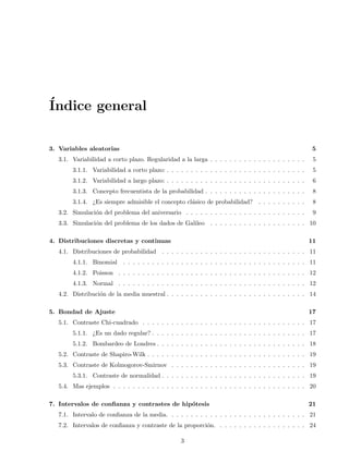 ´Indice general
3. Variables aleatorias 5
3.1. Variabilidad a corto plazo. Regularidad a la larga . . . . . . . . . . . . . . . . . . . . 5
3.1.1. Variabilidad a corto plazo: . . . . . . . . . . . . . . . . . . . . . . . . . . . . . 5
3.1.2. Variabilidad a largo plazo: . . . . . . . . . . . . . . . . . . . . . . . . . . . . . 6
3.1.3. Concepto frecuentista de la probabilidad . . . . . . . . . . . . . . . . . . . . . 8
3.1.4. ¿Es siempre admisible el concepto cl´asico de probabilidad? . . . . . . . . . . 8
3.2. Simulaci´on del problema del aniversario . . . . . . . . . . . . . . . . . . . . . . . . . 9
3.3. Simulaci´on del problema de los dados de Galileo . . . . . . . . . . . . . . . . . . . . 10
4. Distribuciones discretas y continuas 11
4.1. Distribuciones de probabilidad . . . . . . . . . . . . . . . . . . . . . . . . . . . . . . 11
4.1.1. Binomial . . . . . . . . . . . . . . . . . . . . . . . . . . . . . . . . . . . . . . 11
4.1.2. Poisson . . . . . . . . . . . . . . . . . . . . . . . . . . . . . . . . . . . . . . . 12
4.1.3. Normal . . . . . . . . . . . . . . . . . . . . . . . . . . . . . . . . . . . . . . . 12
4.2. Distribuci´on de la media muestral . . . . . . . . . . . . . . . . . . . . . . . . . . . . . 14
5. Bondad de Ajuste 17
5.1. Contraste Chi-cuadrado . . . . . . . . . . . . . . . . . . . . . . . . . . . . . . . . . . 17
5.1.1. ¿Es un dado regular? . . . . . . . . . . . . . . . . . . . . . . . . . . . . . . . . 17
5.1.2. Bombardeo de Londres . . . . . . . . . . . . . . . . . . . . . . . . . . . . . . . 18
5.2. Contraste de Shapiro-Wilk . . . . . . . . . . . . . . . . . . . . . . . . . . . . . . . . . 19
5.3. Contraste de Kolmogorov-Smirnov . . . . . . . . . . . . . . . . . . . . . . . . . . . . 19
5.3.1. Contraste de normalidad . . . . . . . . . . . . . . . . . . . . . . . . . . . . . . 19
5.4. Mas ejemplos . . . . . . . . . . . . . . . . . . . . . . . . . . . . . . . . . . . . . . . . 20
7. Intervalos de conﬁanza y contrastes de hip´otesis 21
7.1. Intervalo de conﬁanza de la media. . . . . . . . . . . . . . . . . . . . . . . . . . . . . 21
7.2. Intervalos de conﬁanza y contraste de la proporci´on. . . . . . . . . . . . . . . . . . . 24
3
 