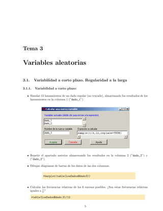 Tema 3
Variables aleatorias
3.1. Variabilidad a corto plazo. Regularidad a la larga
3.1.1. Variabilidad a corto plazo:
Simular 12 lanzamientos de un dado regular (no trucado), almacenando los resultados de los
lanzamientos en la columna 1 (”dado_1”).
Repetir el apartado anterior almacenando los resultados en la columna 2 (”dado_2”) y
(”dado_3”).
Dibujar diagramas de barras de los datos de las dos columnas.
>barplot(table(LosDados$dado3))
Calcular las frecuencias relativas de los 6 sucesos posibles. ¿Son estas frecuencias relativas
iguales a 1
6 ?
>table(LosDados$dado 3)/12
5
 