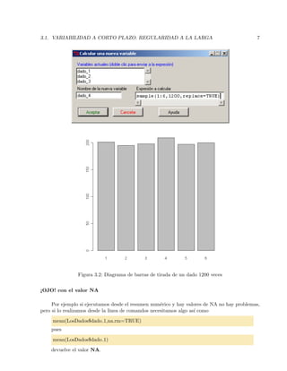 3.1. VARIABILIDAD A CORTO PLAZO. REGULARIDAD A LA LARGA 7
Figura 3.2: Diagrama de barras de tirada de un dado 1200 veces
¡OJO! con el valor NA
Por ejemplo si ejecutamos desde el resumen num´erico y hay valores de NA no hay problemas,
pero si lo realizamos desde la linea de comandos necesitamos algo as´ı como
mean(LosDados$dado 1,na.rm=TRUE)
pues
mean(LosDados$dado 1)
devuelve el valor NA.
 