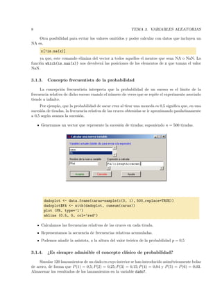 8 TEMA 3. VARIABLES ALEATORIAS
Otra posibilidad para evitar los valores omitidos y poder calcular con datos que incluyen un
NA es,
x[!is.na(x)]
ya que, este comando elimina del vector x todos aquellos el mentos que sean NA o NaN. La
funci´on which(is.nan(x)) nos devolver´a las posiciones de los elementos de x que toman el valor
NaN.
3.1.3. Concepto frecuentista de la probabilidad
La concepci´on frecuentista interpreta que la probabilidad de un suceso es el l´ımite de la
frecuencia relativa de dicho suceso cuando el n´umero de veces que se repite el experimento asociado
tiende a inﬁnito.
Por ejemplo, que la probabilidad de sacar cruz al tirar una moneda es 0,5 signiﬁca que, en una
sucesi´on de tiradas, la frecuencia relativa de las cruces obtenidas se ir aproximando paulatinamente
a 0,5 seg´un avanza la sucesi´on.
Generamos un vector que represente la sucesi´on de tiradas; suponiendo n = 500 tiradas.
dadoplot <- data.frame(caras=sample(c(0, 1), 500,replace=TRUE))
dadoplot$FA <- with(dadoplot, cumsum(caras))
plot (FR, type=’l’)
abline (0.5, 0, col=’red’)
Calculamos las frecuencias relativas de las cruces en cada tirada.
Representamos la secuencia de frecuencias relativas acumuladas.
Podemos a˜nadir la as´ıntota, a la altura del valor te´orico de la probabilidad p = 0,5
3.1.4. ¿Es siempre admisible el concepto cl´asico de probabilidad?
Simular 120 lanzamientos de un dado en cuyo interior se han introducido asim´etricamente bolas
de acero, de forma que P(1) = 0,5; P(2) = 0,25; P(3) = 0,15; P(4) = 0,04 y P(5) = P(6) = 0,03.
Almacenar los resultados de los lanzamientos en la variable dado7.
 