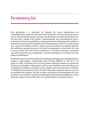 I���������
Esta publicação é o resultado do trabalho de físicos especialistas em
radiodiagnóstico, representando diferentes instituições e universidades do país e,
sem ter a pretensão de esgotar o assunto nem de limitar a atuação dos proﬁssionais
da área, tem o objetivo de facilitar a uniformização dos procedimentos para a
realização de testes de qualidade em equipamentos de radiodiagnóstico médico e
de testes de segurança em instalações de radiodiagnóstico. Deve-se ressaltar ainda
que, sendo um trabalho coletivo, alguns pontos suscitaram profundos debates
por reﬂetirem opiniões diversas, nem todas incorporadas ao texto ﬁnal. Por essa
e outras razões, este Guia deverá submeter-se a revisões periódicas, mantendo
um caráter dinâmico que acompanhe o avanço tecnológico e a evolução das boas
práticas radiológicas.
Fundamentadonasdiretrizesbásicasdeproteçãoradiológicaemradiodiagnóstico
médico e odontológico estabelecidas pela Portaria MS/SVS nº 453, de 1º de
junho de 1998, o presente Guia será de grande utilidade também às Vigilâncias
Sanitárias dos Estados e Municípios, uma vez que estabelece uma referência para
a análise dos trabalhos realizados na área. Alguns testes não previstos na Portaria
nº 453/98 foram incluídos no Guia, devido à importância que eles têm no controle
da qualidade de imagens. No que se refere aos padrões de desempenho de cada
parâmetroasertestado,combaseembibliograﬁaaceitainternacionalmente,foram
sugeridos alguns valores diferentes dos apresentados na referida Portaria.
 