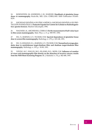 A � � � � �
101
24 ROSENSTEIN, M; ANDRESEN, L.W.; WARNER. Handbook of glandular tissue
doses in mammography. Rockville, MD, USA: CDRH,1985. HHS Publication FDA85-
8239.
25 SOCIEDAD ESPAÑOLA DE FÍSICA MÉDICA; SOCIEDAD ESPAÑOLA DE PRO-
TECCIÓN RADIOLÓGICA. Protocolo Español de Control de Calidad en Radiodiagnós-
tico: apectos técnicos. Madrid: Edicomplet, 1996.
26 WAGNER L.K.; ARCHER B.R.; CERRA F. On the measurement of half-value layer
in ﬁlm screen mammography. Med. Phys. n. 17, p. 989-997, 1990.
27 WU, X.; BARNES, G.T.; TUCKER, D.M. Spectral dependence of glandular tissue
dose in screen-ﬁlm mammography. Radiology. n. 179, p. 143-148, 1991.
28 WU, X; GINGOLD, E.L.; BARNES, G.T.; TUCKER, D.M. Normalized average glan-
dular dose in molybdenum target-rhodium ﬁlter and rhodium target-rhodium ﬁlter
mammography. Radiology. n. 193, p. 83-89, 1991.
29 YOUNG, K.C.; WALLIS, M.G.; BLANKS, R.G.; MOSS, S.M. Inﬂuence of number
of views and mammographic ﬁlm density on the detection of invasive cancers: results
from the NHS Brest Screening Program. Br. J. Radadiol. n. 70, p. 482-488, 1997.
 