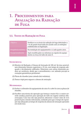 A � � � � �
13
I
1. P������������ ����
A�������� �� R�������
�� F���
1.1. T����� �� R������� �� F���
Objetivo Veriﬁcar se os níveis da radiação de fuga detectados a
1 m do ponto focal estão de acordo com as restrições
estabelecidas na legislação.
Freqüência mínima Na instalação do equipamento e a cada quatro anos.
Excepcionalmente Após modiﬁcações ou reformas na cúpula do equipa-
mento ou troca do tubo de raios X.
I�����������
(1) Monitor de Radiação e Câmara de Ionização de 100 cm2
de área sensível,
sem dimensões lineares superiores a 10 cm, com tempo de resposta ade-
quada e devidamente calibrados. Detectores com outras dimensões po-
dem ser aceitáveis, desde que o procedimento a ser adotado preveja as
correções geométricas pertinentes.
(2) Placas de chumbo (uma camada deci-redutora).
(3) Trena e tripé para segurar a câmara de ionização.
M����������
(1) Fechar o colimador do equipamento de raios X e cobri-lo com as placas de
chumbo.
(2) Escolher uma técnica de operação que forneça o maior kVp e a maior cor-
rente anódica possíveis para operação do tubo em regime contínuo (ﬂu-
oroscopia). Caso isso não seja possível, selecionar o maior valor de mAs
possível para a tensão selecionada, cuidando para que o tempo de exposi-
ção seja adequado ao tempo de resposta da câmara de ionização operando
em modo taxa.
 