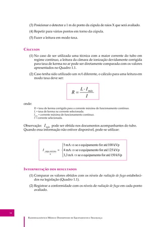 R��������������� M�����: D��������� �� E����������� � S��������
14
(3) Posicionar o detector a 1 m do ponto da cúpula de raios X que será avaliado.
(4) Repetir para vários pontos em torno da cúpula.
(5) Fazer a leitura em modo taxa.
C�������
(1) No caso de ser utilizada uma técnica com a maior corrente do tubo em
regime contínuo, a leitura da câmara de ionização devidamente corrigida
para taxa de kerma no ar pode ser diretamente comparada com os valores
apresentados no Quadro 1.1.
(2) Caso tenha sido utilizado um mA diferente, o cálculo para uma leitura em
modo taxa deve ser:
onde:
R = taxa de kerma corrigida para a corrente máxima de funcionamento contínuo.
L = taxa de kerma na corrente selecionada.
Imáx
= corrente máxima de funcionamento contínuo.
I = corrente selecionada.
Observação: pode ser obtida nos documentos acompanhantes do tubo.
Quando essa informação não estiver disponível, pode-se utilizar:
I������������ ��� ����������
(1) Comparar os valores obtidos com os níveis de radiação de fuga estabeleci-
dos na legislação (Quadro 1.1).
(2) Registrar a conformidade com os níveis de radiação de fuga em cada ponto
avaliado.
 
