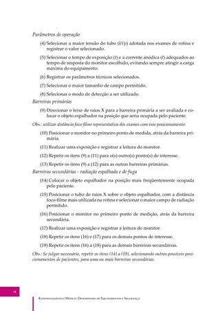R��������������� M�����: D��������� �� E����������� � S��������
18
Parâmetros de operação
(4) Selecionar a maior tensão do tubo (kVp) adotada nos exames de rotina e
registrar o valor selecionado.
(5) Selecionar o tempo de exposição (t) e a corrente anódica (I) adequados ao
tempo de resposta do monitor escolhido, evitando sempre atingir a carga
máxima do equipamento.
(6) Registrar os parâmetros técnicos selecionados.
(7) Selecionar o maior tamanho de campo permitido.
(8) Selecionar o modo de detecção a ser utilizado.
Barreiras primárias
(9) Direcionar o feixe de raios X para a barreira primária a ser avaliada e co-
locar o objeto espalhador na posição que seria ocupada pelo paciente.
Obs.: utilizar distância foco-ﬁlme representativa dos exames com esse posicionamento.
(10) Posicionar o monitor no primeiro ponto de medida, atrás da barreira pri-
mária.
(11) Realizar uma exposição e registrar a leitura do monitor.
(12) Repetir os itens (9) a (11) para o(s) outro(s) ponto(s) de interesse.
(13) Repetir os itens (9) a (12) para as outras barreiras primárias.
Barreiras secundárias - radiação espalhada e de fuga
(14) Colocar o objeto espalhador na posição mais freqüentemente ocupada
pelo paciente.
(15) Posicionar o tubo de raios X sobre o objeto espalhador, com a distância
foco-ﬁlme mais utilizada na rotina e selecionar o maior campo de radiação
permitido.
(16) Posicionar o monitor no primeiro ponto de medição, atrás da barreira
secundária.
(17) Realizar uma exposição e registrar a leitura do monitor.
(18) Repetir os itens (16) e (17) para os demais pontos de interesse.
(19) Repetir os itens (16) a (18) para as demais barreiras secundárias.
Obs.: Se julgar necessário, repetir os itens (14) a (19), selecionando outros possíveis posi-
cionamentos de pacientes, para uma ou mais barreiras secundárias.
 