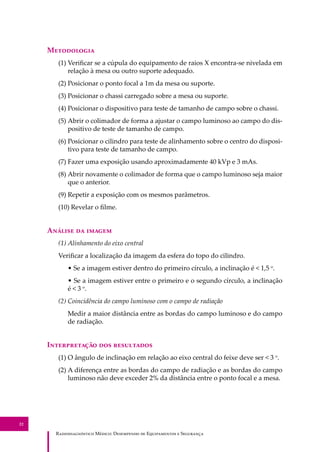 R��������������� M�����: D��������� �� E����������� � S��������
22
M����������
(1) Veriﬁcar se a cúpula do equipamento de raios X encontra-se nivelada em
relação à mesa ou outro suporte adequado.
(2) Posicionar o ponto focal a 1m da mesa ou suporte.
(3) Posicionar o chassi carregado sobre a mesa ou suporte.
(4) Posicionar o dispositivo para teste de tamanho de campo sobre o chassi.
(5) Abrir o colimador de forma a ajustar o campo luminoso ao campo do dis-
positivo de teste de tamanho de campo.
(6) Posicionar o cilindro para teste de alinhamento sobre o centro do disposi-
tivo para teste de tamanho de campo.
(7) Fazer uma exposição usando aproximadamente 40 kVp e 3 mAs.
(8) Abrir novamente o colimador de forma que o campo luminoso seja maior
que o anterior.
(9) Repetir a exposição com os mesmos parâmetros.
(10) Revelar o ﬁlme.
A������ �� ������
(1) Alinhamento do eixo central
Veriﬁcar a localização da imagem da esfera do topo do cilindro.
• Se a imagem estiver dentro do primeiro círculo, a inclinação é < 1,5 o
.
• Se a imagem estiver entre o primeiro e o segundo círculo, a inclinação
é < 3 o
.
(2) Coincidência do campo luminoso com o campo de radiação
Medir a maior distância entre as bordas do campo luminoso e do campo
de radiação.
I������������ ��� ����������
(1) O ângulo de inclinação em relação ao eixo central do feixe deve ser < 3 o
.
(2) A diferença entre as bordas do campo de radiação e as bordas do campo
luminoso não deve exceder 2% da distância entre o ponto focal e a mesa.
 