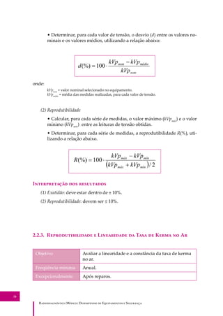 R��������������� M�����: D��������� �� E����������� � S��������
24
• Determinar, para cada valor de tensão, o desvio (d) entre os valores no-
minais e os valores médios, utilizando a relação abaixo:
onde:
kVpnom
= valor nominal selecionado no equipamento.
kVpmédio
= média das medidas realizadas, para cada valor de tensão.
(2) Reprodutibilidade
• Calcular, para cada série de medidas, o valor máximo (kVpmáx
) e o valor
mínimo (kVpmín
) entre as leituras de tensão obtidas.
• Determinar, para cada série de medidas, a reprodutibilidade R(%), uti-
lizando a relação abaixo.
I������������ ��� ����������
(1) Exatidão: deve estar dentro de ± 10%.
(2) Reprodutibilidade: devem ser ≤ 10%.
2.2.3. R���������������� � L���������� �� T��� �� K���� �� A�
Objetivo Avaliar a linearidade e a constância da taxa de kerma
no ar.
Freqüência mínima Anual.
Excepcionalmente Após reparos.
 