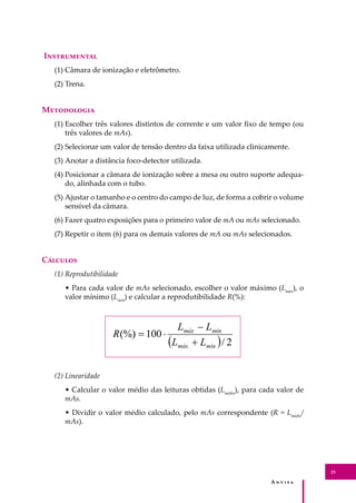 A � � � � �
25
I�����������
(1) Câmara de ionização e eletrômetro.
(2) Trena.
M����������
(1) Escolher três valores distintos de corrente e um valor ﬁxo de tempo (ou
três valores de mAs).
(2) Selecionar um valor de tensão dentro da faixa utilizada clinicamente.
(3) Anotar a distância foco-detector utilizada.
(4) Posicionar a câmara de ionização sobre a mesa ou outro suporte adequa-
do, alinhada com o tubo.
(5) Ajustar o tamanho e o centro do campo de luz, de forma a cobrir o volume
sensível da câmara.
(6) Fazer quatro exposições para o primeiro valor de mA ou mAs selecionado.
(7) Repetir o item (6) para os demais valores de mA ou mAs selecionados.
C�������
(1) Reprodutibilidade
• Para cada valor de mAs selecionado, escolher o valor máximo (Lmáx
), o
valor mínimo (Lmín
) e calcular a reprodutibilidade R(%):
(2) Linearidade
• Calcular o valor médio das leituras obtidas (Lmédio
), para cada valor de
mAs.
• Dividir o valor médio calculado, pelo mAs correspondente (R = Lmédio
/
mAs).
 