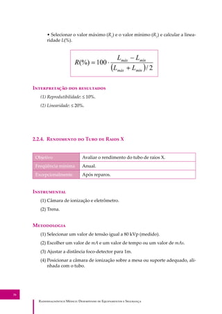 R��������������� M�����: D��������� �� E����������� � S��������
26
• Selecionar o valor máximo (R1
) e o valor mínimo (R2
) e calcular a linea-
ridade L(%).
I������������ ��� ����������
(1) Reprodutibilidade: ≤ 10%.
(2) Linearidade: ≤ 20%.
2.2.4. R��������� �� T��� �� R���� X
Objetivo Avaliar o rendimento do tubo de raios X.
Freqüência mínima Anual.
Excepcionalmente Após reparos.
I�����������
(1) Câmara de ionização e eletrômetro.
(2) Trena.
M����������
(1) Selecionar um valor de tensão igual a 80 kVp (medido).
(2) Escolher um valor de mA e um valor de tempo ou um valor de mAs.
(3) Ajustar a distância foco-detector para 1m.
(4) Posicionar a câmara de ionização sobre a mesa ou suporte adequado, ali-
nhada com o tubo.
 