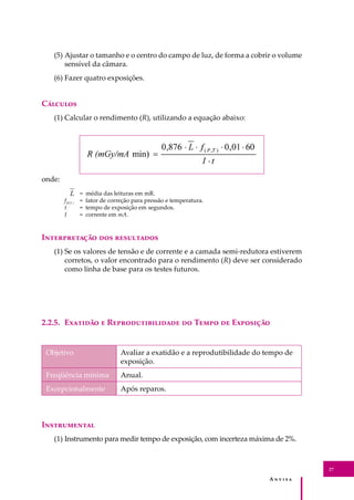 A � � � � �
27
(5) Ajustar o tamanho e o centro do campo de luz, de forma a cobrir o volume
sensível da câmara.
(6) Fazer quatro exposições.
C�������
(1) Calcular o rendimento (R), utilizando a equação abaixo:
onde:
= média das leituras em mR.
f(P,T )
= fator de correção para pressão e temperatura.
t = tempo de exposição em segundos.
I = corrente em mA.
I������������ ��� ����������
(1) Se os valores de tensão e de corrente e a camada semi-redutora estiverem
corretos, o valor encontrado para o rendimento (R) deve ser considerado
como linha de base para os testes futuros.
2.2.5. E������� � R���������������� �� T���� �� E��������
Objetivo Avaliar a exatidão e a reprodutibilidade do tempo de
exposição.
Freqüência mínima Anual.
Excepcionalmente Após reparos.
I�����������
(1) Instrumento para medir tempo de exposição, com incerteza máxima de 2%.
 