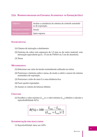 A � � � � �
29
2.2.6. R���������������� �� C������� A��������� �� E�������� (A��)
Objetivo Avaliar a constância do sistema de controle automáti-
co de exposição.
Freqüência mínima Anual.
Excepcionalmente Após reparos.
I�����������
(1) Câmara de ionização e eletrômetro.
(2) Fantoma de cobre com espessura de 1,5 mm ou de outro material, com
atenuação equivalente (p.ex.: 15 cm de PMMA ou 3 cm de alumínio).
(3) Trena.
M����������
(1) Selecionar um valor de tensão normalmente utilizado na rotina.
(2) Posicionar o fantoma sobre a mesa, de modo a cobrir o sensor do sistema
automático de exposição.
(3) Posicionar o tubo de raios X a uma distância ﬁxa.
(4) Fazer quatro exposições.
(5) Anotar os valores de leituras obtidos.
C�������
(1) Escolher o valor máximo (Lmáx
) e o valor mínimo (Lmín
) obtidos e calcular a
reprodutibilidade R(%):
I������������ ��� ����������
(1) Reprodutibilidade: deve ser ≤10%.
 