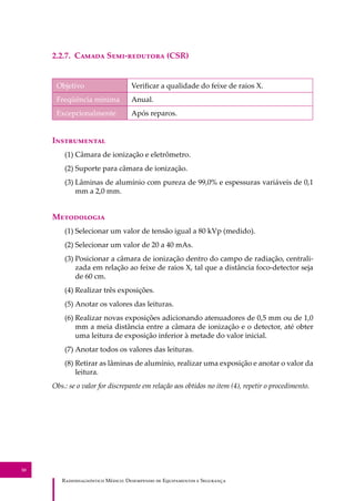 R��������������� M�����: D��������� �� E����������� � S��������
30
2.2.7. C����� S���-�������� (CSR)
Objetivo Veriﬁcar a qualidade do feixe de raios X.
Freqüência mínima Anual.
Excepcionalmente Após reparos.
I�����������
(1) Câmara de ionização e eletrômetro.
(2) Suporte para câmara de ionização.
(3) Lâminas de alumínio com pureza de 99,0% e espessuras variáveis de 0,1
mm a 2,0 mm.
M����������
(1) Selecionar um valor de tensão igual a 80 kVp (medido).
(2) Selecionar um valor de 20 a 40 mAs.
(3) Posicionar a câmara de ionização dentro do campo de radiação, centrali-
zada em relação ao feixe de raios X, tal que a distância foco-detector seja
de 60 cm.
(4) Realizar três exposições.
(5) Anotar os valores das leituras.
(6) Realizar novas exposições adicionando atenuadores de 0,5 mm ou de 1,0
mm a meia distância entre a câmara de ionização e o detector, até obter
uma leitura de exposição inferior à metade do valor inicial.
(7) Anotar todos os valores das leituras.
(8) Retirar as lâminas de alumínio, realizar uma exposição e anotar o valor da
leitura.
Obs.: se o valor for discrepante em relação aos obtidos no item (4), repetir o procedimento.
 