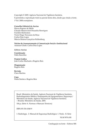 Copyright © 2005. Agência Nacional de Vigilância Sanitária.
É permitida a reprodução total ou parcial desta obra, desde que citada a fonte.
1º Ed. 2000 exemplares.
Conselho Editorial da Anvisa
Dirceu Raposo de Mello
Cláudio Maierovitch Pessanha Henriques
Franklin Rubinstein
Victor Hugo Travassos da Rosa
Carlos Dias Lopes
Márcia Helena Gonçalves Rollemberg
Núcleo de Assessoramento à Comunicação Social e Institucional
Assessor-Chefe: Carlos Dias Lopes
Editora Anvisa
Coordenação
Pablo Barcellos
Projeto Gráﬁco
João Carlos Machado e Rogério Reis
Diagramação
Rogério Reis
Revisão
Clara Martins
Capa
Paula Simões e Rogério Reis
Brasil. Ministério da Saúde. Agência Nacional de Vigilância Sanitária.
Radiodiagnóstico Médico: Desempenho de Equipamentos e Segurança /
Ministério da Saúde, Agência Nacional de Vigilância Sanitária.
– Brasília: Ministério da Saúde, 2005.
104 p. (Série A. Normas e Manuais Técnicos)
ISBN 85-334-1040-9
1. Radiologia. 2. Manual de Segurança Radiológica I. Título. II. Série
NLM WN 650
Catalogação na fonte – Editora MS
 