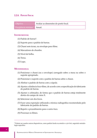 R��������������� M�����: D��������� �� E����������� � S��������
32
2.2.8. P���� F����
Objetivo Avaliar as dimensões do ponto focal.
Freqüência mínima Anual.
I�����������
(1) Padrão de barras*.
(2) Suporte para o padrão de barras.
(3) Chassi sem écran, ou envelope para ﬁlme.
(4) Marcadores de chumbo.
(5) Nível de bolha.
(6) Trena.
(7) Lupa.
M����������
(1) Posicionar o chassi (ou o envelope) carregado sobre a mesa ou sobre o
suporte apropriado.
(2) Posicionar o suporte com o padrão de barras sobre o chassi.
(3) Alinhar o padrão de barras com a cúpula.
(4) Ajustar a distância foco-ﬁlme, de acordo com a especiﬁcação do fabricante
do padrão de barras.
(5) Ajustar o colimador, de forma que o padrão de barras esteja totalmente
dentro do campo de raios X.
(6) Selecionar um dos focos.
(7) Fazer uma exposição utilizando a técnica radiográﬁca recomendada pelo
fabricante do padrão de barras.
(8) Repetir o procedimento para o outro foco.
(9) Processar os ﬁlmes.
* Podem ser usados outros dispositivos, como padrão fenda ou estrela e o pin hole, seguindo metodo-
logia especíﬁca.
 