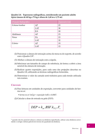 A � � � � �
35
* quando não for possível colocar a câmara na distância especiﬁcada, utilizar uma distância conve-
niente e corrigir a leitura pela lei do inverso do quadrado da distância.
Quadro 2.8. Espessuras radiográﬁcas, considerando um paciente adulto
típico (massa de 60 kg a 75 kg e altura de 1,60 m a 1,75 m).
Projeção Radiográﬁca Espessura (cm)
Coluna lombar AP 23
LAT 30
JLS 20
Abdômen AP 23
Tórax PA 23
LAT 32
Crânio AP 19
LAT 15
(2) Posicionar a câmara de ionização acima da mesa ou do suporte, de acordo
com o Quadro 2.8*.
(3) Alinhar a câmara de ionização com a cúpula.
(4) Selecionar um tamanho de campo de referência, de forma a cobrir a área
sensível da câmara de ionização.
(5) Realizar quatro exposições, para cada uma das projeções descritas no
Quadro 2.8, utilizando as técnicas radiográﬁcas fornecidas.
(6) Determinar o valor da camada semi-redutora para cada tensão utilizada
nos exames.
C�������
(1) Para leituras em unidades de exposição, converter para unidades de ker-
ma no ar:
• kerma no ar (mGy) = exposição (mR) x 0,0087.
(2) Calcular a dose de entrada na pele (DEP):
 