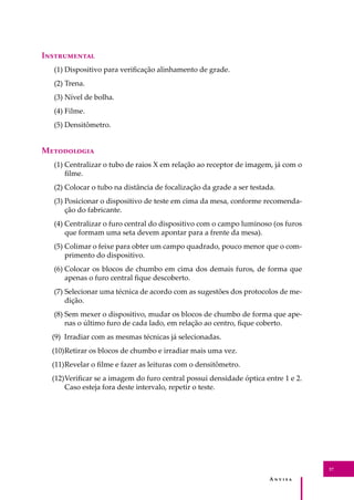 A � � � � �
37
I�����������
(1) Dispositivo para veriﬁcação alinhamento de grade.
(2) Trena.
(3) Nível de bolha.
(4) Filme.
(5) Densitômetro.
M����������
(1) Centralizar o tubo de raios X em relação ao receptor de imagem, já com o
ﬁlme.
(2) Colocar o tubo na distância de focalização da grade a ser testada.
(3) Posicionar o dispositivo de teste em cima da mesa, conforme recomenda-
ção do fabricante.
(4) Centralizar o furo central do dispositivo com o campo luminoso (os furos
que formam uma seta devem apontar para a frente da mesa).
(5) Colimar o feixe para obter um campo quadrado, pouco menor que o com-
primento do dispositivo.
(6) Colocar os blocos de chumbo em cima dos demais furos, de forma que
apenas o furo central ﬁque descoberto.
(7) Selecionar uma técnica de acordo com as sugestões dos protocolos de me-
dição.
(8) Sem mexer o dispositivo, mudar os blocos de chumbo de forma que ape-
nas o último furo de cada lado, em relação ao centro, ﬁque coberto.
(9) Irradiar com as mesmas técnicas já selecionadas.
(10)Retirar os blocos de chumbo e irradiar mais uma vez.
(11)Revelar o ﬁlme e fazer as leituras com o densitômetro.
(12)Veriﬁcar se a imagem do furo central possui densidade óptica entre 1 e 2.
Caso esteja fora deste intervalo, repetir o teste.
 