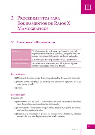 A � � � � �
39
III
3. P������������ ����
E����������� �� R���� X
M�����������
3.1. L����������� R�����������
Objetivo Veriﬁcar se os níveis de dose equivalente a que estão
expostos trabalhadores e o público, em geral, estão de
acordo com as restrições estabelecidas na legislação.
Freqüência mínima Na instalação do equipamento e a cada quatro anos.
Excepcionalmente Após reformas estruturais, modiﬁcações no equipa-
mento ou alteração do leiaute da sala.
I�����������
(1) Monitor de área com tempo de resposta adequado e devidamente calibrado.
(2) Objeto espalhador (água ou acrílico) com dimensões aproximadas à de
uma mama grande.
(3) Trena.
M����������
Croqui da sala
(1) Desenhar a sala de raios X, identiﬁcando as áreas adjacentes e anotando
suas dimensões ou deﬁnindo escala apropriada.
(2) Representar e identiﬁcar no croqui: o tubo de raios X, o painel de coman-
do, biombos, portas e janelas.
(3) Selecionar e identiﬁcar os pontos de interesse para medições, situados
dentro e fora da sala. Registrar os pontos selecionados.
 